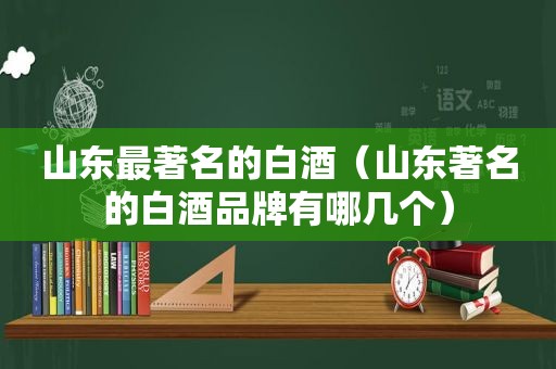 山东最著名的白酒（山东著名的白酒品牌有哪几个）