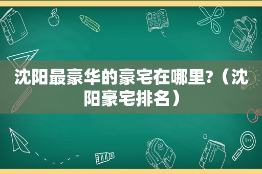 沈阳最豪华的豪宅在哪里?（沈阳豪宅排名）