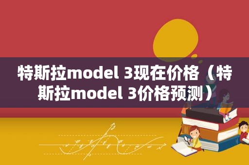 特斯拉model 3现在价格（特斯拉model 3价格预测）