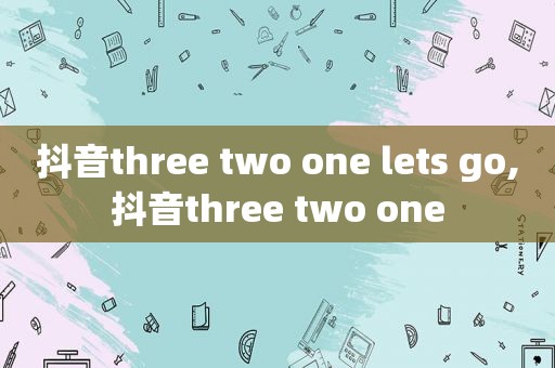 抖音three two one lets go,抖音three two one