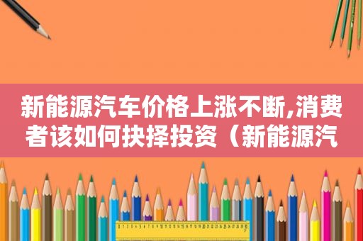 新能源汽车价格上涨不断,消费者该如何抉择投资（新能源汽车价格上涨不断,消费者该如何抉择投入）