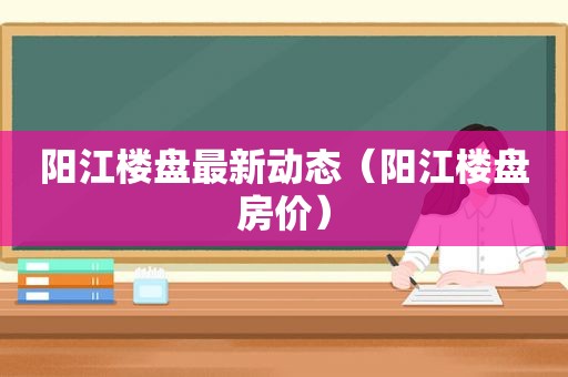 阳江楼盘最新动态（阳江楼盘房价）