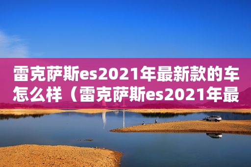 雷克萨斯es2021年最新款的车怎么样（雷克萨斯es2021年最新款的车是哪款）