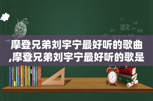 摩登兄弟刘宇宁最好听的歌曲,摩登兄弟刘宇宁最好听的歌是什么