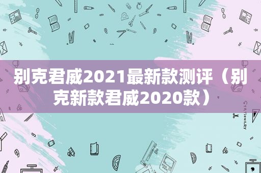 别克君威2021最新款测评（别克新款君威2020款）