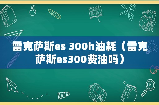 雷克萨斯es 300h油耗（雷克萨斯es300费油吗）