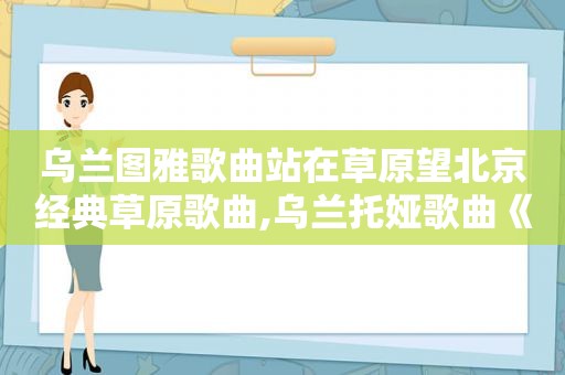 乌兰图雅歌曲站在草原望北京经典草原歌曲,乌兰托娅歌曲《站在草原望北京》