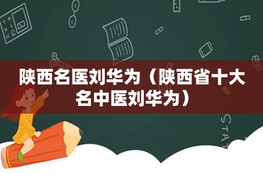 陕西名医刘华为（陕西省十大名中医刘华为）