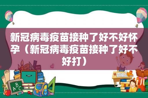 新冠病毒疫苗接种了好不好怀孕（新冠病毒疫苗接种了好不好打）