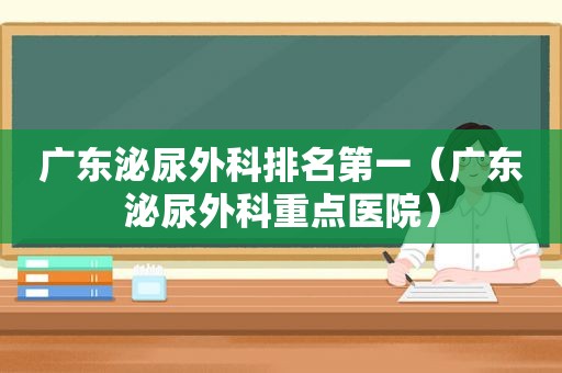 广东泌尿外科排名第一（广东泌尿外科重点医院）