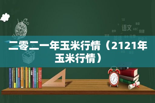 二零二一年玉米行情（2121年玉米行情）