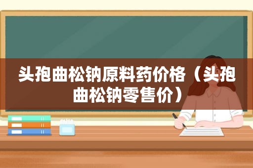 头孢曲松钠原料药价格（头孢曲松钠零售价）