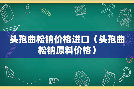 头孢曲松钠价格进口（头孢曲松钠原料价格）