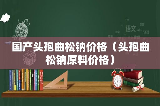 国产头孢曲松钠价格（头孢曲松钠原料价格）