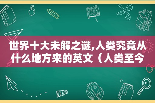 世界十大未解之谜,人类究竟从什么地方来的英文（人类至今未解之谜）