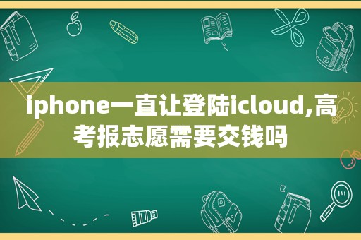 iphone一直让登陆icloud,高考报志愿需要交钱吗