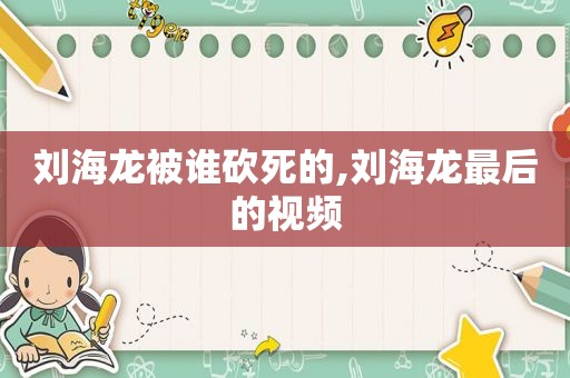 刘海龙被谁砍死的,刘海龙最后的视频