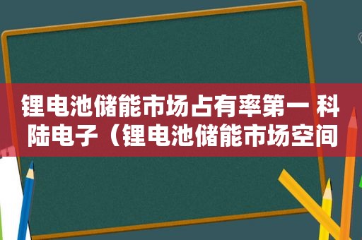 锂电池储能市场占有率第一 科陆电子（锂电池储能市场空间）