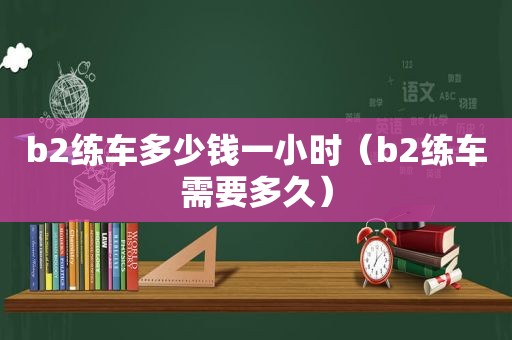 b2练车多少钱一小时（b2练车需要多久）