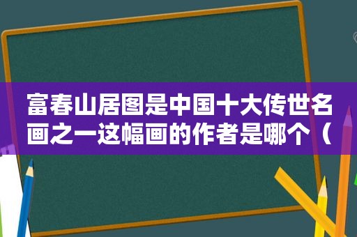 富春山居图是中国十大传世名画之一这幅画的作者是哪个（富春山居图是中国十大传世名画之一这幅画的作品是）