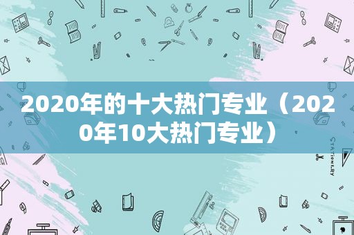 2020年的十大热门专业（2020年10大热门专业）