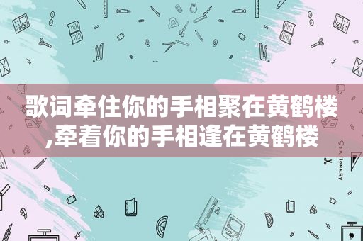 歌词牵住你的手相聚在黄鹤楼,牵着你的手相逢在黄鹤楼