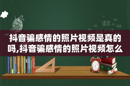 抖音骗感情的照片视频是真的吗,抖音骗感情的照片视频怎么发