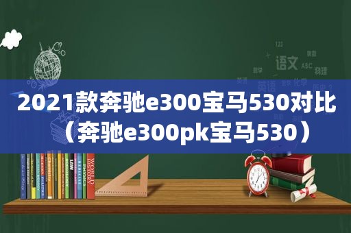 2021款奔驰e300宝马530对比（奔驰e300pk宝马530）