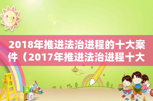 2018年推进法治进程的十大案件（2017年推进法治进程十大案件总结）