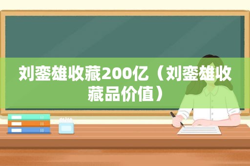 刘銮雄收藏200亿（刘銮雄收藏品价值）