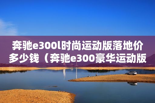 奔驰e300l时尚运动版落地价多少钱（奔驰e300豪华运动版多少钱）