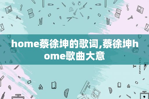 home蔡徐坤的歌词,蔡徐坤home歌曲大意