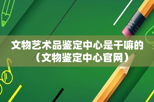 文物艺术品鉴定中心是干嘛的（文物鉴定中心官网）