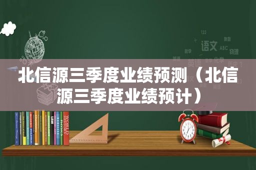 北信源三季度业绩预测（北信源三季度业绩预计）