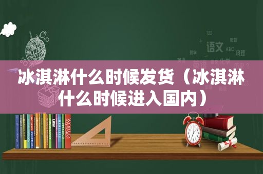 冰淇淋什么时候发货（冰淇淋什么时候进入国内）