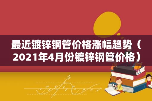 最近镀锌钢管价格涨幅趋势（2021年4月份镀锌钢管价格）