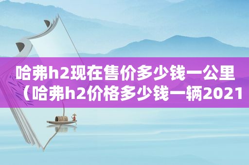 哈弗h2现在售价多少钱一公里（哈弗h2价格多少钱一辆2021）