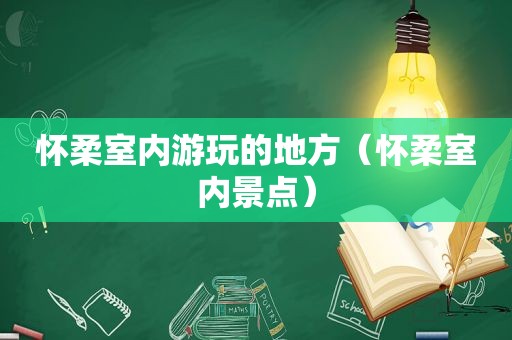 怀柔室内游玩的地方（怀柔室内景点）