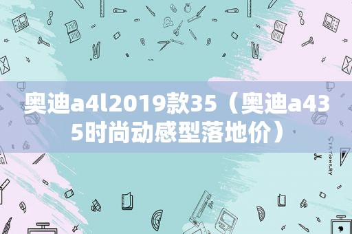 奥迪a4l2019款35（奥迪a435时尚动感型落地价）