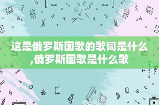 这是俄罗斯国歌的歌词是什么,俄罗斯国歌是什么歌