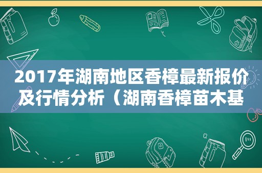 2017年湖南地区香樟最新报价及行情分析（湖南香樟苗木基地）