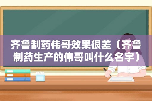 齐鲁制药伟哥效果很差（齐鲁制药生产的伟哥叫什么名字）