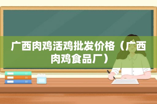 广西肉鸡活鸡批发价格（广西肉鸡食品厂）