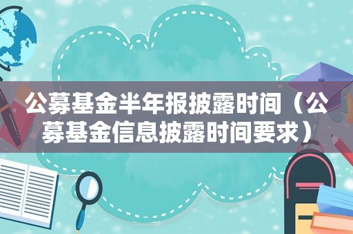 公募基金半年报披露时间（公募基金信息披露时间要求）