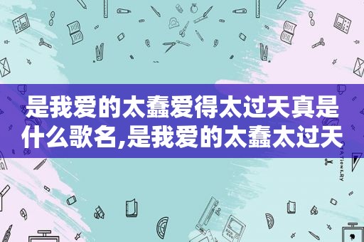 是我爱的太蠢爱得太过天真是什么歌名,是我爱的太蠢太过天真这是什么歌