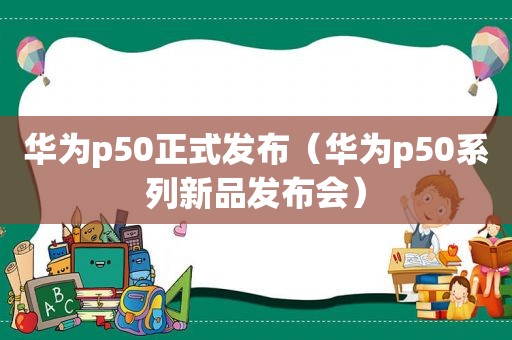 华为p50正式发布（华为p50系列新品发布会）