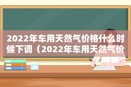 2022年车用天然气价格什么时候下调（2022年车用天然气价格是多少）