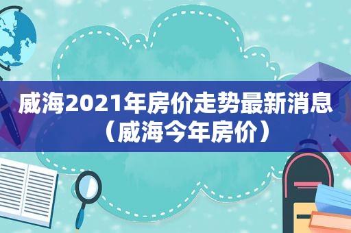 威海2021年房价走势最新消息（威海今年房价）