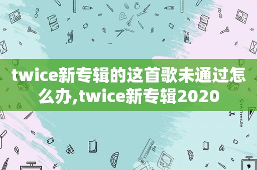 twice新专辑的这首歌未通过怎么办,twice新专辑2020