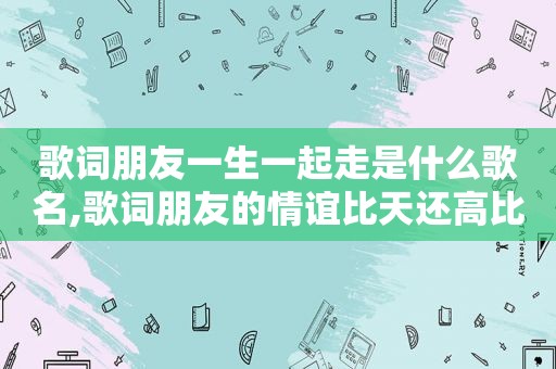 歌词朋友一生一起走是什么歌名,歌词朋友的情谊比天还高比地还辽阔